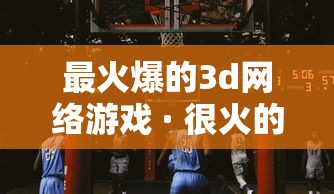 最火爆的3d网络游戏 · 很火的3d游戏