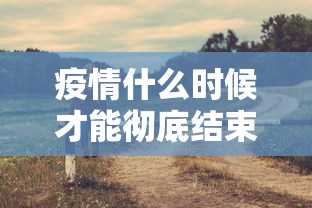 疫情什么时候才能彻底结束:疫情什么时候能全部结束 疫情什么时候才能彻底结束:疫情什么时候能全部结束