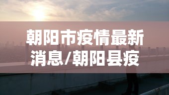 朝阳市疫情最新消息/朝阳县疫情最新情况 朝阳市疫情最新消息/朝阳县疫情最新情况