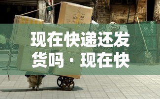 现在快递还发货吗 · 现在快递还发货吗2020疫情