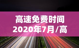 高速免费时间2020年7月/高速免费时间2020到六月 高速免费时间2020年7月/高速免费时间2020到六月