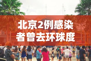 北京2例感染者曾去环球度假区/北京 环球影城 疫情 北京2例感染者曾去环球度假区/北京 环球影城 疫情