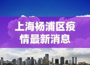 上海杨浦区疫情最新消息今天：上海杨浦出现疫情