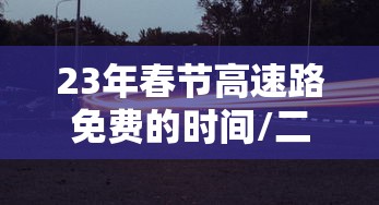 23年春节高速路免费的时间/二零二一年春节高速公路免费时间