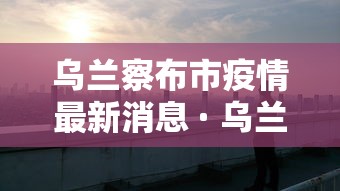 乌兰察布市疫情最新消息 · 乌兰察布市 疫情