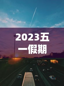 2023五一假期高速公路免费时间：二0二一年五一节高速免费吗?
