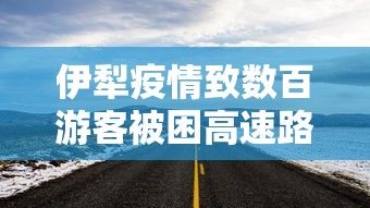 伊犁疫情致数百游客被困高速路:伊犁疫情行动轨迹 伊犁疫情致数百游客被困高速路:伊犁疫情行动轨迹