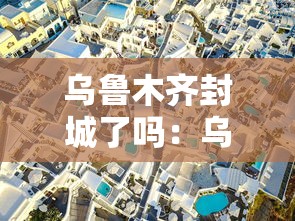 乌鲁木齐封城了吗:乌鲁木齐封城了嘛