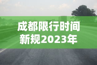 成都限行时间新规2023年1月：成都限行时间新规2021年6月时间