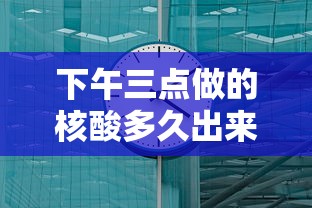 下午三点做的核酸多久出来/下午3点做的核酸几点出结果