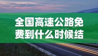 全国高速公路免费到什么时候结束（全国高速公路啥时候免费）