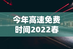 今年高速免费时间2022春节/今年高速免费到哪天为止