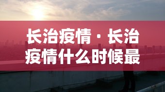 长治疫情 · 长治疫情什么时候最严,导致封城