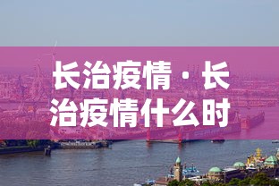 长治疫情 · 长治疫情什么时候最严,导致封城 长治疫情 · 长治疫情什么时候最严,导致封城