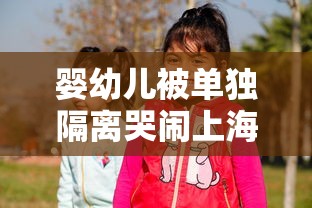 婴幼儿被单独隔离哭闹上海妇联回应/婴儿被隔离能不能陪护