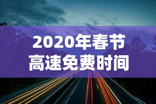 2020年春节高速免费时间:2020年春节高速免费时间从什么时候开始 2020年春节高速免费时间:2020年春节高速免费时间从什么时候开始