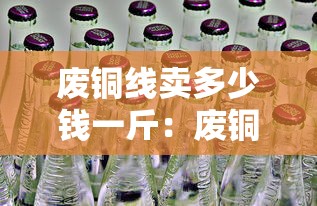 废铜线卖多少钱一斤:废铜线卖多少钱一斤2026年价格 废铜线卖多少钱一斤:废铜线卖多少钱一斤2026年价格