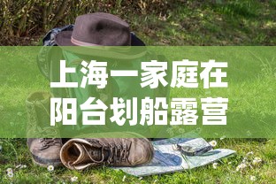 上海一家庭在阳台划船露营野餐 · 上海附近野餐露营 上海一家庭在阳台划船露营野餐 · 上海附近野餐露营