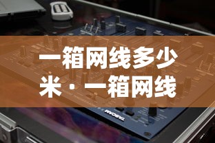 一箱网线多少米 · 一箱网线多少米正常 一箱网线多少米 · 一箱网线多少米正常