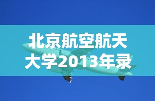 北京航空航天大学2013年录取分数线/北京航空航天大学2005年分数线 北京航空航天大学2013年录取分数线/北京航空航天大学2005年分数线