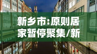 新乡市:原则居家暂停聚集/新乡市即将取消7天隔离政策 新乡市:原则居家暂停聚集/新乡市即将取消7天隔离政策