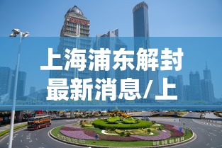 上海浦东解封最新消息/上海浦东疫情解封