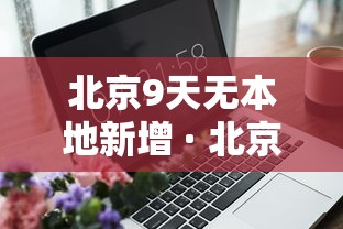 北京9天无本地新增 · 北京9日新增确诊和无症状行程轨迹 北京9天无本地新增 · 北京9日新增确诊和无症状行程轨迹