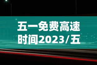 五一免费高速时间2023/五一免费高速时间是几点