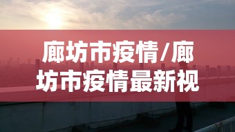 廊坊市疫情/廊坊市疫情最新视频 廊坊市疫情/廊坊市疫情最新视频
