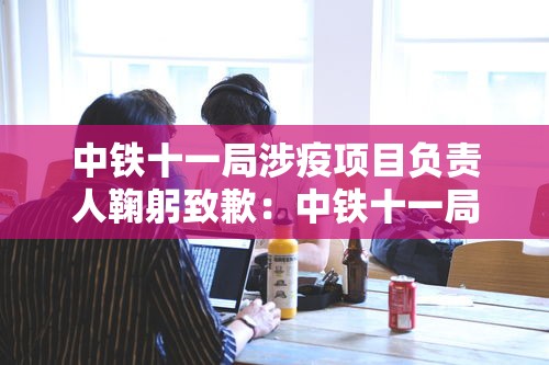 中铁十一局涉疫项目负责人鞠躬致歉:中铁十一局oa 中铁十一局涉疫项目负责人鞠躬致歉:中铁十一局oa