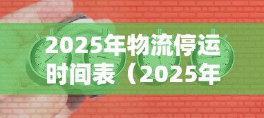 2025年物流停运时间表(2025年物流停运时间表格) 2025年物流停运时间表(2025年物流停运时间表格)