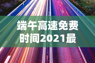 端午高速免费时间2021最新通知 · 端午高速收费不收费高速免费时间