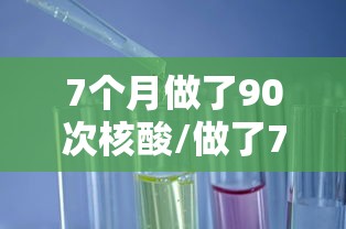 7个月做了90次核酸/做了7次核酸检测 7个月做了90次核酸/做了7次核酸检测