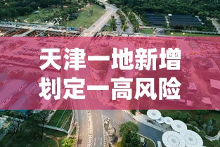 天津一地新增划定一高风险区(天津高风险区域)