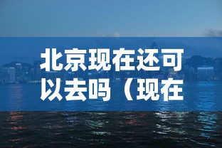 北京现在还可以去吗（现在还可以去北京旅游吗）