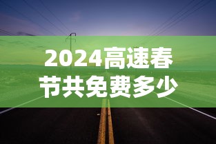 2024高速春节共免费多少天/2024高速春节共免费多少天啊