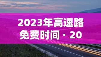 2023年高速路免费时间 · 202年高速公路免费到几号了