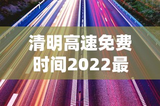 清明高速免费时间2022最新通知/清明高速免费时间免费时间