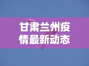 甘肃兰州疫情最新动态（甘肃兰州疫情最新动态实时）