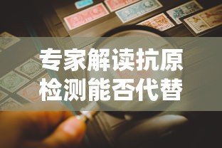 专家解读抗原检测能否代替核酸检测/抗原比核酸更准确