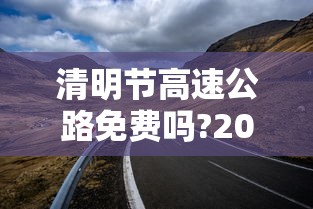 清明节高速公路免费吗?2022：清明节高速公路免费吗?免几天