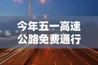 今年五一高速公路免费通行时间：今年五一高速免费通行几天