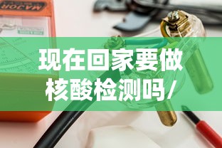 现在回家要做核酸检测吗/现在回家要做核酸么