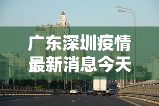广东深圳疫情最新消息今天：广东深圳疫情最新动态