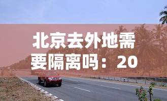 北京去外地需要隔离吗：2021年北京去外地需要隔离吗现在