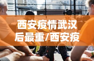 西安疫情武汉后最重/西安疫情武汉后最重要的一天