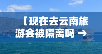 【现在去云南旅游会被隔离吗 → 现在去云南还会被隔离吗】