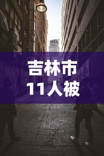 吉林市11人被处理/2021吉林市最近抓的官员