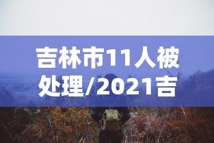 吉林市11人被处理/2021吉林市最近抓的官员
