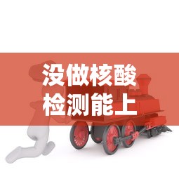 没做核酸检测能上火车吗：没做核酸检测能出火车站吗